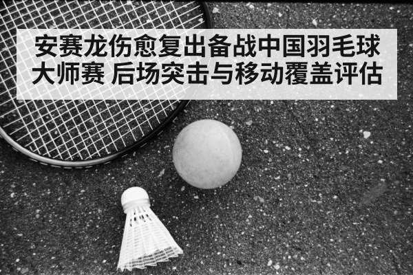 安赛龙伤愈复出备战中国羽毛球大师赛 后场突击与移动覆盖评估 - kaiyun